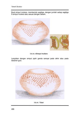 Tekstil Struktur
486
Buat simpul mutiara, membentuk segitiga, dengan jumlah setiap segitiga
9 simpul mutiara atau sesuai dengan desain.
Lanjutkan dengan simpul pipih ganda sampai pada akhir atau pada
dasaran guci.
Gb.16. 7 Guci
Gb.16. 6 Simpul mutiara
 