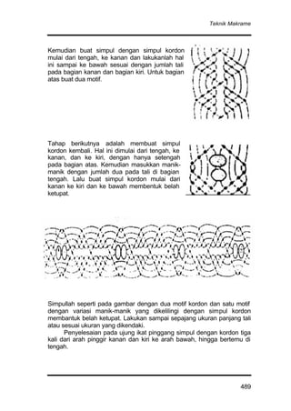 Teknik Makrame
489
Kemudian buat simpul dengan simpul kordon
mulai dari tengah, ke kanan dan lakukanlah hal
ini sampai ke bawah sesuai dengan jumlah tali
pada bagian kanan dan bagian kiri. Untuk bagian
atas buat dua motif.
Tahap berikutnya adalah membuat simpul
kordon kembali. Hal ini dimulai dari tengah, ke
kanan, dan ke kiri, dengan hanya setengah
pada bagian atas. Kemudian masukkan manik-
manik dengan jumlah dua pada tali di bagian
tengah. Lalu buat simpul kordon mulai dari
kanan ke kiri dan ke bawah membentuk belah
ketupat.
Simpullah seperti pada gambar dengan dua motif kordon dan satu motif
dengan variasi manik-manik yang dikelilingi dengan simpul kordon
membantuk belah ketupat. Lakukan sampai sepajang ukuran panjang tali
atau sesuai ukuran yang dikendaki.
Penyelesaian pada ujung ikat pinggang simpul dengan kordon tiga
kali dari arah pinggir kanan dan kiri ke arah bawah, hingga bertemu di
tengah.
 