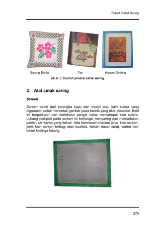 Teknik Cetak Saring
375
Sarung Bantal Tas Hiasan Dinding
3. Alat cetak saring
Screen
Screen terdiri dari kerangka kayu dan monyl atau kain sutera yang
digunakan untuk mencetak gambar pada benda yang akan disablon. Kain
ini berpori-pori dan bertekstur sangat halus menyerupai kain sutera.
Lubang pori-pori pada screen ini berfungsi menyaring dan menentukan
jumlah zat warna yang keluar. Ada bermacam-macam jenis kain screen,
jenis kain screen terbagi atas kualitas, bahan dasar serat, warna dan
besar kecilnya lubang.
Gb.11. 2 Contoh produk cetak saring
 