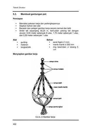 Tekstil Struktur
492
5.3. Membuat gantungan pot
Persiapan
• Memakai pakaian kerja dan perlengkapannya
• Siapkan bahan dan alat
• Bacalah dan pelajari gambar kerja secara cermat dan teliti
• Ambil tali sepanjang 50,25 m, kemudian potong tali dengan
ukuran: 6,00 meter sebanyak 8 utas, 1,75 meter sebanyak 1 utas,
dan 0,50 meter sebanyak 1 utas
Alat
• gunting
• meteran
• tongkat/stik
Bahan
• serat Agel σ 3 mm
• manik-manik σ 250 mm
• ring besi/rotan σ lubang 5
cm
Menyiapkan gambar kerja
Gb.16. 12 Gambar kerja
 