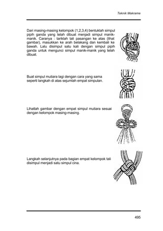 Teknik Makrame
495
Dari masing-masing kelompok (1,2,3,4) bentuklah simpul
pipih ganda yang telah dibuat menjadi simpul manik-
manik. Caranya : tariklah tali pasangan ke atas (lihat
gambar), masukkan ke arah belakang dan kembali ke
bawah. Lalu disimpul satu kali dengan simpul pipih
ganda untuk mengunci simpul manik-manik yang telah
dibuat.
Buat simpul mutiara lagi dengan cara yang sama
seperti langkah di atas sejumlah empat simpulan.
Lihatlah gambar dengan empat simpul mutiara sesuai
dengan kelompok masing-masing.
Langkah selanjutnya pada bagian empat kelompok tali
disimpul menjadi satu simpul cina.
 
