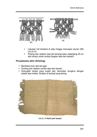 Teknik Makrame
501
• Lakukan hal tersebut di atas hingga mencapai ukuran 200
cm (2 m)
• Potong dan ratakan sisa tali benang katun sepanjang 25 cm
dari simpul untuk rumbai (bagian atas dan bawah)
Penyelesaian akhir (finishing)
• Bersihkan bulu dari tali agel
• Gunting dan rapikan rumbai atas dan bawah.
• Gulunglah karpet yang sudah jadi, kemudian bungkus dengan
plastik atau kertas. Simpan di tempat yang kering.
Gb.16. 15 Hasil jadi karpet
 