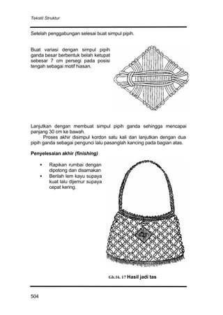 Tekstil Struktur
504
Setelah penggabungan selesai buat simpul pipih.
Buat variasi dengan simpul pipih
ganda besar berbentuk belah ketupat
sebesar 7 cm persegi pada posisi
tengah sebagai motif hiasan.
Lanjutkan dengan membuat simpul pipih ganda sehingga mencapai
panjang 30 cm ke bawah.
Proses akhir disimpul kordon satu kali dan lanjutkan dengan dua
pipih ganda sebagai pengunci lalu pasanglah kancing pada bagian atas.
Penyelesaian akhir (finishing)
• Rapikan rumbai dengan
dipotong dan disamakan
• Berilah lem kayu supaya
kuat lalu dijemur supaya
cepat kering.
Gb.16. 17 Hasil jadi tas
 