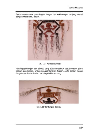 Teknik Makrame
507
Beri rumbai-rumbai pada bagian tangan dan kaki dengan panjang sesuaI
dengan kreasi atau disain.
Pasang gantungan dari bambu yang sudah dibentuk sesuai disain, pada
bagian atas hiasan, untuk menggantungkan hiasan, serta berilah hiasan
dengan manik-manik atau kancing dari tempurung.
Gb.16. 22 Gantungan bambu
Gb.16. 21 Rumbai-rumbai
 