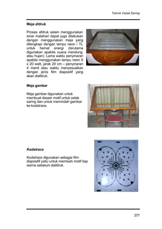 Teknik Cetak Saring
377
Meja afdruk
Proses afdruk selain menggunakan
sinar matahari dapat juga dilakukan
dengan menggunakan meja yang
dilengkapi dengan lampu neon / TL
untuk hemat energi (terutama
digunakan apabila cuaca mendung
atau hujan). Lama waktu penyinaran
apabila menggunakan lampu neon 6
x 20 watt, jarak 20 cm – penyinaran
4 menit atau waktu menyesuaikan
dengan jenis film diapositif yang
akan diafdruk.
Meja gambar
Meja gambar digunakan untuk
membuat desain motif untuk cetak
saring dan untuk memindah gambar
ke kodatrace.
Kodatrace
Kodatrace digunakan sebagai film
diapositif yaitu untuk memisah motif tiap
warna sebelum diafdruk.
 