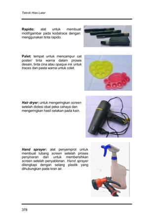 Teknik Hias Latar
378
Rapido: alat untuk membuat
motif/gambar pada kodatrace dengan
menggunakan tinta rapido.
Palet: tempat untuk mencampur cat
poster/ tinta warna dalam proses
desain, tinta cina atau opaque ink untuk
traces dan pasta warna untuk colet.
Hair dryer: untuk mengeringkan screen
setelah diolesi obat peka cahaya dan
mengeringkan hasil cetakan pada kain.
Hand sprayer: alat penyemprot untuk
membuat lubang screen setelah proses
penyinaran dan untuk membersihkan
screen setelah penyablonan. Hand sprayer
dilengkapi dengan selang plastik yang
dihubungkan pada kran air.
 