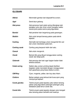 Lampiran B.1
GLOSARI
Afdruk Memindah gambar dari diapositif ke screen.
Agel Serat daun gebang.
Alat press Alat pemanas hasil cetak saring dilengkapi alat
pengatur suhu dan timer untuk mengatur waktu
sesuai jenis pasta warna yang digunakan.
Bandul Alat penahan kain tergantung pada gawangan.
Bobbin Alat untuk tempat benang pakan pada teknik
tapestri.
Canting Alat batik dari tembaga untuk mengambil lilin cair
dan untuk melukiskan pada kain.
Canting carak Canting yang berparuh lebih dari satu.
Cawuk Alat untuk mengerok.
Cecek Bentuk titik yang dibuat menggunakan canting
cecek dan tetap putih.
Celemek Alat penutup dari kain agar bagian badan tidak
terkena kotoran.
Cetak saring Sablon atau screen printing dapat diartikan
kegiatan cetak mencetak dengan menggunakan
kain gasa/kasa yang biasa disebut screen.
CMYKey Cyan, magenta, yellow, dan key atau hitam.
Colduro Bahan pelapis yang terbuat dari busa spon yang
mempunyai lapisan.
Corak giordes Teknik anyam pada tapestry yaitu bahan benang
pakan yang digunakan potongan-potongan yang
diselipkan pada tenun corak rata.
Corak kilin Teknik anyam pada tapestry dengan cara mengait
atau benang pakan berbalik arah asalnya.
 