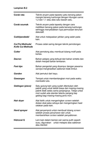 Lampiran B.2
Corak rata Teknik anyam pada tapestry yaitu benang pakan
mengisi benang lusi/lungsi dengan hitungan sama:
1,2 dan 1,1 atau atas satu bawah satu.
Corak soumak Teknik anyam pada tapestry dengan cara
melilitkan benang pakan pada benang lusi/lungsi,
sehingga menyebabkan rupa permukaan tenunan
dekoratif.
Cukit/pendedel Alat untuk melepaskan jahitan yang salah pada
kain.
Cut Put Methode/ Proses cetak saring dengan teknik pemotongan.
Knife Cut Methode
Cutter Alat pemotong atau membuat lubang motif pada
kertas.
Dacron Bahan pelapis yang terbuat dari bahan sintetis dan
diolah menjadi bahan lembaran.
Fast dye Bahan pengental yang dicampur dengan pewarna
sandye menghasilkan sablonan tidak timbul.
Ganden Alat pemukul dari kayu.
Gawangan Tempat untuk membentangkan mori pada waktu
membatik tulis.
Geblogan (piece) Satu gulung kain yang sudah ditentukan oleh
pabrik yang untuk tekstil biasa dari masing-masing
pabrik tidak selalu sama panjangnya. Tetapi untuk
mori sudah ada standar tetentu panjang tiap
geblog bagi masing-masing jenis mori.
Hair dryer Alat listrik untuk mengeringkan screen setelah
diolesi obat peka cahaya dan mengeringkan hasil
cetakan pada kain.
Hand sprayer Alat penyemprot untuk membuat lubang screen
setelah proses penyinaran dan untuk
membersihkan screen setelah penyablonan.
Hidronal G Lem kain dalam bentuk cair warna putih seperti
susu, digunakan untuk melapisi alas sablonan
atau blanket.
 