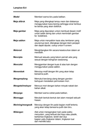 Lampiran B.4
Medel Memberi warna biru pada batikan.
Meja afdruk Meja yang dilengkapi lampu neon dan diatasnya
menggunakan kaca bening sehingga sinar tembus
ke benda yang akan diafdruk.
Meja gambar Meja yang digunakan untuk membuat desain motif
untuk cetak saring dan untuk memindah gambar
ke kodatrace.
Meja sablon Meja untuk menyablon kaos atau lembaran yang
ukurannya kecil, dilengkapi dengan klem penjepit
dan dapat diputar, cukup untuk 4 screen.
Melorod Menghilangkan lilin secara keseluruhan dalam air
mendidih.
Mencipta Memuat sesuatu yang belum pernah ada yang
sesuai dengan keinginan seseorang.
Mencolet Menggambar dengan kuas di atas kain dengan
menggunakan pasta sablon.
Menembok Menutup motif dengan lilin yang akan tetap
berwarna putih.
Mengemplong Memukul berulang-ulang dengan ganden
bertujuan meratakan permukaan mori.
Mengetel/meloyor Mencuci mori dengan bahan minyak nabati dan
bahan alkali.
Menyoga Memberi warna coklat pada batikan.
Merengga Merubah bentuk-bentuk dari alam menjadi sebuah
hiasan.
Merining/mengesik Menutup dengan llin pada bagian motif tertentu
yang akan tetap berwarna putih dan biru.
Midangan Alat untuk meregangkan kain pada waktu
menyulam, yang terbuat dari kayu atau plastik,
berbentuk lingkaran, terdiri dari dua
bagian yaitu lingkaran dalam, lingkaran luar
dan memiliki baut.
 