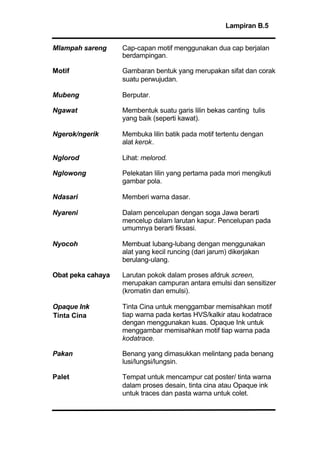 Lampiran B.5
Mlampah sareng Cap-capan motif menggunakan dua cap berjalan
berdampingan.
Motif Gambaran bentuk yang merupakan sifat dan corak
suatu perwujudan.
Mubeng Berputar.
Ngawat Membentuk suatu garis lilin bekas canting tulis
yang baik (seperti kawat).
Ngerok/ngerik Membuka lilin batik pada motif tertentu dengan
alat kerok.
Nglorod Lihat: melorod.
Nglowong Pelekatan lilin yang pertama pada mori mengikuti
gambar pola.
Ndasari Memberi warna dasar.
Nyareni Dalam pencelupan dengan soga Jawa berarti
mencelup dalam larutan kapur. Pencelupan pada
umumnya berarti fiksasi.
Nyocoh Membuat lubang-lubang dengan menggunakan
alat yang kecil runcing (dari jarum) dikerjakan
berulang-ulang.
Obat peka cahaya Larutan pokok dalam proses afdruk screen,
merupakan campuran antara emulsi dan sensitizer
(kromatin dan emulsi).
Opaque Ink Tinta Cina untuk menggambar memisahkan motif
tiap warna pada kertas HVS/kalkir atau kodatrace
dengan menggunakan kuas. Opaque Ink untuk
menggambar memisahkan motif tiap warna pada
kodatrace.
Pakan Benang yang dimasukkan melintang pada benang
lusi/lungsi/lungsin.
Palet Tempat untuk mencampur cat poster/ tinta warna
dalam proses desain, tinta cina atau Opaque ink
untuk traces dan pasta warna untuk colet.
Tinta Cina
 