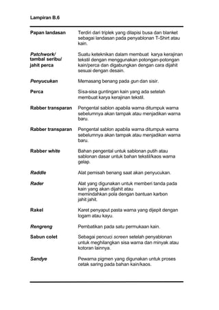Lampiran B.6
Papan landasan Terdiri dari triplek yang dilapisi busa dan blanket
sebagai landasan pada penyablonan T-Shirt atau
kain.
Patchwork/ Suatu keteknikan dalam membuat karya kerajinan
tekstil dengan menggunakan potongan-potongan
kain/perca dan digabungkan dengan cara dijahit
sesuai dengan desain.
Penyucukan Memasang benang pada gun dan sisir.
Perca Sisa-sisa guntingan kain yang ada setelah
membuat karya kerajinan tekstil.
Rabber transparan Pengental sablon apabila warna ditumpuk warna
sebelumnya akan tampak atau menjadikan warna
baru.
Rabber transparan Pengental sablon apabila warna ditumpuk warna
sebelumnya akan tampak atau menjadikan warna
baru.
Rabber white Bahan pengental untuk sablonan putih atau
sablonan dasar untuk bahan tekstil/kaos warna
gelap.
Raddle Alat pemisah benang saat akan penyucukan.
Rader Alat yang digunakan untuk memberi tanda pada
kain yang akan dijahit atau
memindahkan pola dengan bantuan karbon
jahit jahit.
Rakel Karet penyaput pasta warna yang dijepit dengan
logam atau kayu.
Rengreng Pembatikan pada satu permukaan kain.
Sabun colet Sebagai pencuci screen setelah penyablonan
untuk meghilangkan sisa warna dan minyak atau
kotoran lainnya.
Sandye Pewarna pigmen yang digunakan untuk proses
cetak saring pada bahan kain/kaos.
tambal seribu/
jahit perca
 