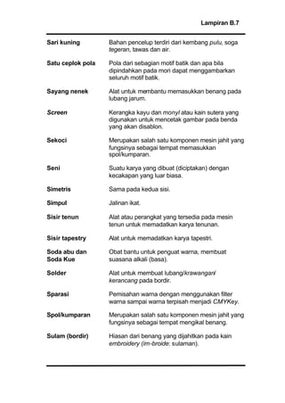 Lampiran B.7
Sari kuning Bahan pencelup terdiri dari kembang pulu, soga
tegeran, tawas dan air.
Satu ceplok pola Pola dari sebagian motif batik dan apa bila
dipindahkan pada mori dapat menggambarkan
seluruh motif batik.
Sayang nenek Alat untuk membantu memasukkan benang pada
lubang jarum.
Screen Kerangka kayu dan monyl atau kain sutera yang
digunakan untuk mencetak gambar pada benda
yang akan disablon.
Sekoci Merupakan salah satu komponen mesin jahit yang
fungsinya sebagai tempat memasukkan
spol/kumparan.
Seni Suatu karya yang dibuat (diciptakan) dengan
kecakapan yang luar biasa.
Simetris Sama pada kedua sisi.
Simpul Jalinan ikat.
Sisir tenun Alat atau perangkat yang tersedia pada mesin
tenun untuk memadatkan karya tenunan.
Sisir tapestry Alat untuk memadatkan karya tapestri.
Soda abu dan Obat bantu untuk penguat warna, membuat
suasana alkali (basa).
Solder Alat untuk membuat lubang/krawangan/
kerancang pada bordir.
Sparasi Pemisahan warna dengan menggunakan filter
warna sampai warna terpisah menjadi CMYKey.
Spol/kumparan Merupakan salah satu komponen mesin jahit yang
fungsinya sebagai tempat mengikal benang.
Sulam (bordir) Hiasan dari benang yang dijahitkan pada kain
embroidery (im-broide: sulaman).
Soda Kue
 