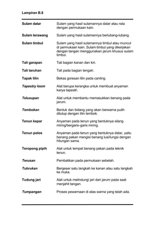 Lampiran B.8
Sulam datar Sulam yang hasil sulamannya datar atau rata
dengan permukaan kain.
Sulam terawang Sulam yang hasil sulamannya berlubang-lubang.
Sulam timbul Sulam yang hasil sulamannya timbul atau muncul
di permukaan kain. Sulam timbul yang dikerjakan
dengan tangan menggunakan jarum khusus sulam
timbul.
Tali garapan Tali bagian kanan dan kiri.
Tali taruhan Tali pada bagian tengah.
Tapak lilin Bekas goresan lilin pada canting.
Tapestry loom Alat berupa kerangka untuk membuat anyaman
karya tapestri.
Telusupan Alat untuk membantu memasukkan benang pada
jarum.
Tembokan Bentuk dan bidang yang akan berwarna putih
ditutup dengan lilin tembok.
Tenun kepar Anyaman pada tenun yang bentuknya silang
miring/bergaris-garis miring.
Tenun polos Anyaman pada tenun yang bentuknya datar, yaitu
benang pakan mengisi benang lusi/lungsi dengan
hitungan sama.
Teropong pipih Alat untuk tempat benang pakan pada teknik
tenun.
Terusan Pembatikan pada permukaan sebelah.
Tubrukan Bergeser satu langkah ke kanan atau satu langkah
ke muka.
Tudung jari Alat untuk melindungi jari dari jarum pada saat
menjahit tangan.
Tumpangan Proses pewarnaan di atas warna yang telah ada.
 