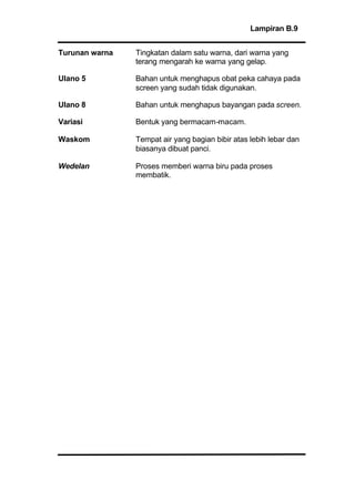 Lampiran B.9
Turunan warna Tingkatan dalam satu warna, dari warna yang
terang mengarah ke warna yang gelap.
Ulano 5 Bahan untuk menghapus obat peka cahaya pada
screen yang sudah tidak digunakan.
Ulano 8 Bahan untuk menghapus bayangan pada screen.
Variasi Bentuk yang bermacam-macam.
Waskom Tempat air yang bagian bibir atas lebih lebar dan
biasanya dibuat panci.
Wedelan Proses memberi warna biru pada proses
membatik.
 