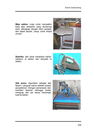 Teknik Cetak Saring
379
Meja sablon: meja untuk menyablon
kaos atau lembaran yang ukurannya
kecil, dilengkapi dengan klem penjepit
dan dapat diputar, cukup untuk empat
screen.
Seterika: alat untuk merapikan bahan
sebelum di sablon dan sesudah di
sablon.
Alat press: digunakan sebagai alat
fiksasi / penguat warna setelah proses
penyablonan. Dengan pemanasan dan
memberi tekanan sehingga binder
menguap dan zat warna menempel
kuat ke bahan.
 