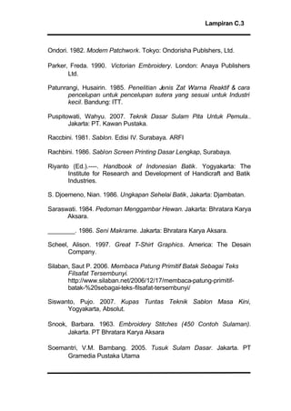 Lampiran C.3
Ondori. 1982. Modern Patchwork. Tokyo: Ondorisha Publshers, Ltd.
Parker, Freda. 1990. Victorian Embroidery. London: Anaya Publishers
Ltd.
Patunrangi, Husairin. 1985. Penelitian Jenis Zat Warna Reaktif & cara
pencelupan untuk pencelupan sutera yang sesuai untuk Industri
kecil. Bandung: ITT.
Puspitowati, Wahyu. 2007. Teknik Dasar Sulam Pita Untuk Pemula..
Jakarta: PT. Kawan Pustaka.
Raccbini. 1981. Sablon. Edisi IV. Surabaya. ARFI
Rachbini. 1986. Sablon Screen Printing Dasar Lengkap, Surabaya.
Riyanto (Ed.).----. Handbook of Indonesian Batik. Yogyakarta: The
Institute for Research and Development of Handicraft and Batik
Industries.
S. Djoemeno, Nian. 1986. Ungkapan Sehelai Batik, Jakarta: Djambatan.
Saraswati. 1984. Pedoman Menggambar Hewan. Jakarta: Bhratara Karya
Aksara.
________. 1986. Seni Makrame. Jakarta: Bhratara Karya Aksara.
Scheel, Alison. 1997. Great T-Shirt Graphics. America: The Desain
Company.
Silaban, Saut P. 2006. Membaca Patung Primitif Batak Sebagai Teks
Filsafat Tersembunyi.
http://www.silaban.net/2006/12/17/membaca-patung-primitif-
batak-%20sebagai-teks-filsafat-tersembunyi/
Siswanto, Pujo. 2007. Kupas Tuntas Teknik Sablon Masa Kini,
Yogyakarta, Absolut.
Snook, Barbara. 1963. Embroidery Stitches (450 Contoh Sulaman).
Jakarta. PT Bhratara Karya Aksara
Soemantri, V.M. Bambang. 2005. Tusuk Sulam Dasar. Jakarta. PT
Gramedia Pustaka Utama
 