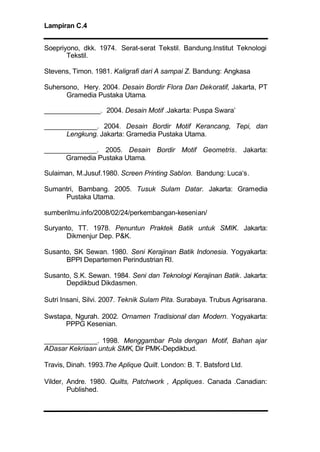 Lampiran C.4
Soepriyono, dkk. 1974. Serat-serat Tekstil. Bandung.Institut Teknologi
Tekstil.
Stevens, Timon. 1981. Kaligrafi dari A sampai Z. Bandung: Angkasa
Suhersono, Hery. 2004. Desain Bordir Flora Dan Dekoratif, Jakarta, PT
Gramedia Pustaka Utama.
_______________. 2004. Desain Motif .Jakarta: Puspa Swara’
______________. 2004. Desain Bordir Motif Kerancang, Tepi, dan
Lengkung. Jakarta: Gramedia Pustaka Utama.
______________. 2005. Desain Bordir Motif Geometris. Jakarta:
Gramedia Pustaka Utama.
Sulaiman, M.Jusuf.1980. Screen Printing Sablon. Bandung: Luca‘s.
Sumantri, Bambang. 2005. Tusuk Sulam Datar. Jakarta: Gramedia
Pustaka Utama.
sumberilmu.info/2008/02/24/perkembangan-kesenian/
Suryanto, TT. 1978. Penuntun Praktek Batik untuk SMIK. Jakarta:
Dikmenjur Dep. P&K.
Susanto, SK Sewan. 1980. Seni Kerajinan Batik Indonesia. Yogyakarta:
BPPI Departemen Perindustrian RI.
Susanto, S.K. Sewan. 1984. Seni dan Teknologi Kerajinan Batik. Jakarta:
Depdikbud Dikdasmen.
Sutri Insani, Silvi. 2007. Teknik Sulam Pita. Surabaya. Trubus Agrisarana.
Swstapa, Ngurah. 2002. Ornamen Tradisional dan Modern. Yogyakarta:
PPPG Kesenian.
______________. 1998. Menggambar Pola dengan Motif, Bahan ajar
ADasar Kekriaan untuk SMK, Dir PMK-Depdikbud.
Travis, Dinah. 1993.The Aplique Quilt. London: B. T. Batsford Ltd.
Vilder, Andre. 1980. Quilts, Patchwork , Appliques. Canada .Canadian:
Published.
 