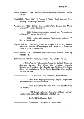 Lampiran C.5
Villiars, Linda de. 1989, Creative Applique to Make and Wear, London,
Lesley
Wachid B.S., Abdul. 1997. Hj. Rosma. & Nukilan Bordir Sumatra Barat.
Padang: Citra Budaya Indonesia.
Wagiono, dkk. 1998. Latihan Menggambar Dasar Bentuk dan Warna.
Jakarta: PT. Mandiri Jaya Abadi.
____________. 1998. Latihan Menggambar Manusia dan Pemandangan
. Jakarta: PT. Mandiri Jaya Abadi.
____________. 1998. Latihan Menggambar Ragam Hias. Jakarta: PT.
Mandiri Jaya Abadi.
Wiyono, Mat, dkk. 1998. Menggambar Huruf Logo dan Lambang. Jakarta:
Direktorat Pendidikan Menengah dan Kejuruan Departemen
Pendidikan dan Kebudayaan.
Wong, Wucius. 1989. Beberapa Asas Merancang Trimatra. Bandung:
Penerbit ITB.
Znamierowski, Nell 1973. Weaving. London : Pan Craft Books Ltd.
--------------- . 1996. Petunjuk Keterampilan Kreativitas Sekolah Menengah
Kejuruan Jurusan Seni Rupa dan Kerajinan. Jakkarta:
Departemen Pendidikan dan Kebudayaan, Direktorat Pendidikan
Menengah dan Kejuruan Bagian Proyek Pendidikan Kejuruan Non
Teknik II Jakarta.
-----------------------. 1973. Macrame 1 and 2. London. Search Press.
-----------------------. 1991. Buku Pegangan Printing Tangan. Yogyakarta.
Balai Penelitian Kerajinan dan Batik.
-----------------------. 1991. Ensiklopedi Nasional Indonesia. Jakarta. Cipta
Adi Pustaka.
-----------------------. 1992. Creative Applique to Make and Wear. London:
Lesley Turpin-Delport New Holland (publisher) Ltd.
-----------------------. Ondori. 2002. Hawaian Quilt.
-----------------------. Teknik Sablon. Yogyakarta: Ngasembaru.
 