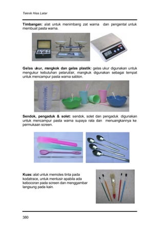 Teknik Hias Latar
380
Timbangan: alat untuk menimbang zat warna dan pengental untuk
membuat pasta warna.
Gelas ukur, mangkok dan gelas plastik: gelas ukur digunakan untuk
mengukur kebutuhan pelarut/air, mangkuk digunakan sebagai tempat
untuk mencampur pasta warna sablon.
Sendok, pengaduk & solet: sendok, solet dan pengaduk digunakan
untuk mencampur pasta warna supaya rata dan menuangkannya ke
permukaan screen.
Kuas: alat untuk memoles tinta pada
kodatrace, untuk mentusir apabila ada
kebocoran pada screen dan menggambar
langsung pada kain.
 
