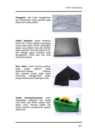 Teknik Cetak Saring
381
Penggaris: alat untuk menggambar
dan menentukan posisi gambar pada
desain dan media sablon.
Papan landasan: papan landasan
terdiri dari Triplek sebagai penyangga
screen pada waktu afdruk, sedangkan
papan yang dilapisi busa dan blanket
dilapisi perekat / lem kain (Hidronal G).
dan sebagai papan landasan pada
penyablonan T-Shirt atau kain yang
ukurannya sesuai.
Kain hitam: untuk menutup gambar
pada screen sebelum waktu
penyinaran dengan matahari
atau penutup screen pada waktu
penyinaran menggunakan lampu
supaya tidak tembus bayangan motif.
Isolasi bening/transparan: untuk
merekatkan kodatrace atau kertas
motif pada saat afdruk supaya tidak
geser, untuk menutup bagian tepi
screen sebelum penyablonan supaya
tidak bocor.
 