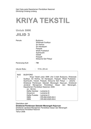 Hak Cipta pada Departemen Pendidikan Nasional
Dilindungi Undang-undang
KRIYA TEKSTIL
Untuk SMK
JILID 3
Penulis : Budiyono
Widarwati Sudibyo
Sri Herlina
Sri Handayani
Parjiyah
Wiwik Pudiastuti
Syamsudin
Irawati
Parjiyati
Dwiyunia Sari Palupi
Perancang Kulit : TIM
Ukuran Buku : 17,6 x 25 cm
Diterbitkan oleh
Direktorat Pembinaan Sekolah Menengah Kejuruan
Direktorat Jenderal Manajemen Pendidikan Dasar dan Menengah
Departemen Pendidikan Nasional
Tahun 2008
BUD BUDIYONO
k Kriya Tekstil untuk SMK Jilid 3 /oleh Budiyono, Widarwati
Sudibyo, Sri Herlina, Sri Handayani, Parjiyah, Wiwik Pudiastuti,
Syamsudin, Irawati, Parjiyati, Dwiyunia Sari Palupi ---- Jakarta :
Direktorat Pembinaan Sekolah Menengah Kejuruan, Direktorat
Jenderal Manajemen Pendidikan Dasar dan Menengah,
Departemen Pendidikan Nasional, 2008.
viii, 136 hlm
Daftar Gambar : Lampiran.A
Glosarium : Lampiran.B
Daftar Pustaka : Lampiran.C
ISBN : 978-602-8320-66-5
ISBN : 978-602-8320-69-6
 
