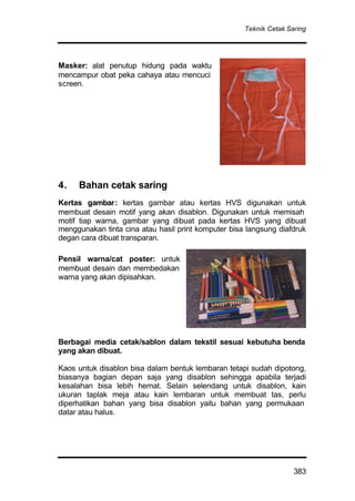 Teknik Cetak Saring
383
Masker: alat penutup hidung pada waktu
mencampur obat peka cahaya atau mencuci
screen.
4. Bahan cetak saring
Kertas gambar: kertas gambar atau kertas HVS digunakan untuk
membuat desain motif yang akan disablon. Digunakan untuk memisah
motif tiap warna, gambar yang dibuat pada kertas HVS yang dibuat
menggunakan tinta cina atau hasil print komputer bisa langsung diafdruk
degan cara dibuat transparan.
Pensil warna/cat poster: untuk
membuat desain dan membedakan
warna yang akan dipisahkan.
Berbagai media cetak/sablon dalam tekstil sesuai kebutuha benda
yang akan dibuat.
Kaos untuk disablon bisa dalam bentuk lembaran tetapi sudah dipotong,
biasanya bagian depan saja yang disablon sehingga apabila terjadi
kesalahan bisa lebih hemat. Selain selendang untuk disablon, kain
ukuran taplak meja atau kain lembaran untuk membuat tas, perlu
diperhatikan bahan yang bisa disablon yaitu bahan yang permukaan
datar atau halus.
 
