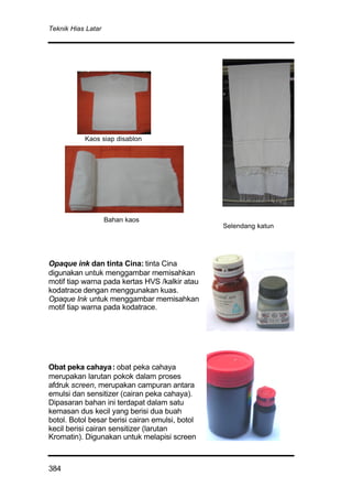 Teknik Hias Latar
384
Opaque ink dan tinta Cina: tinta Cina
digunakan untuk menggambar memisahkan
motif tiap warna pada kertas HVS /kalkir atau
kodatrace dengan menggunakan kuas.
Opaque Ink untuk menggambar memisahkan
motif tiap warna pada kodatrace.
Obat peka cahaya: obat peka cahaya
merupakan larutan pokok dalam proses
afdruk screen, merupakan campuran antara
emulsi dan sensitizer (cairan peka cahaya).
Dipasaran bahan ini terdapat dalam satu
kemasan dus kecil yang berisi dua buah
botol. Botol besar berisi cairan emulsi, botol
kecil berisi cairan sensitizer (larutan
Kromatin). Digunakan untuk melapisi screen
Kaos siap disablon
Bahan kaos
Selendang katun
 