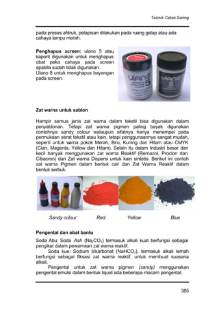 Teknik Cetak Saring
385
pada proses afdruk, pelapisan dilakukan pada ruang gelap atau ada
cahaya lampu merah.
Penghapus screen: ulano 5 atau
kaporit digunakan untuk menghapus
obat peka cahaya pada screen
apabila sudah tidak digunakan.
Ulano 8 untuk menghapus bayangan
pada screen.
Zat warna untuk sablon
Hampir semua jenis zat warna dalam tekstil bisa digunakan dalam
penyablonan. Tetapi zat warna pigmen paling bayak digunakan
contohnya sandy colour walaupun sifatnya hanya menempel pada
permukaan serat tekstil atau kain, tetapi penggunaannya sangat mudah,
seperti untuk warna pokok Merah, Biru, Kuning dan Hitam atau CMYK
(Cian, Magenta, Yellow dan Hitam). Selain itu dalam Industri besar dan
kecil banyak menggunakan zat warna Reaktif (Remazol, Procion dan
Cibacron) dan Zat warna Dispersi untuk kain sintetis. Berikut ini contoh
zat warna Pigmen dalam bentuk cair dan Zat Warna Reaktif dalam
bentuk serbuk.
Pengental dan obat bantu
Soda Abu: Soda Ash (Na2CO3) termasuk alkali kuat berfungsi sebagai
pengikat dalam pewarnaan zat warna reaktif.
Soda kue: Sodium bikarbonat (NaHCO3), termasuk alkali lemah
berfungsi sebagai fiksasi zat warna reaktif, untuk membuat suasana
alkali.
Pengental untuk zat warna pigmen (sandy) menggunakan
pengental emulsi dalam bentuk liquid ada beberapa macam pengental.
Sandy colour Red Yellow Blue
 