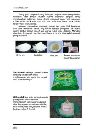 Teknik Hias Latar
386
Fasdy yaitu pengental yang dicampur dengan sandy menghasilkan
sablonan tidak timbul. Rubber warna dicampur dengan sandy
menghasilkan sablonan timbul diraba menonjol pada hasil sablonan,
rubber white untuk sablonan putih atau sablonan dasar untuk bahan
tekstil / kaos warna gelap.
Manutex merupakan agar-agar rumput laut yang tidak berwarna
dan tidak mewarnai bahan, digunakan sebagai pengental zat warna
dalam bentuk serbuk seperti zat warna reaktif atau dispersi. Manutek
dilarutkan dengan air dan diberi obat bantu soda abu atau soda kue untuk
penguat warna.
Sabun colet: sebagai pencuci screen
setelah penyablonan untuk
meghilangkan sisa warna dan minyak
atau kotoran lainnya.
Hidronal G: lem kain, sebagai pelapis
pada papan landasan untuk
menempelkan kain/ kaos yang akan
disablon supaya permukaan rata dan
tidak lepas pada penyablonan warna
berikutnya (ke-2, 3, dst).
Soda abu Soda kue Manutex Rubber white dan
rubber transparan
 