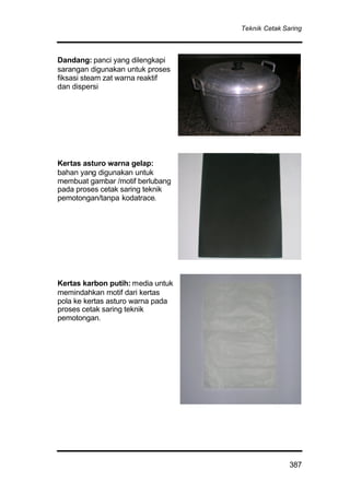 Teknik Cetak Saring
387
Dandang: panci yang dilengkapi
sarangan digunakan untuk proses
fiksasi steam zat warna reaktif
dan dispersi
Kertas asturo warna gelap:
bahan yang digunakan untuk
membuat gambar /motif berlubang
pada proses cetak saring teknik
pemotongan/tanpa kodatrace.
Kertas karbon putih: media untuk
memindahkan motif dari kertas
pola ke kertas asturo warna pada
proses cetak saring teknik
pemotongan.
 