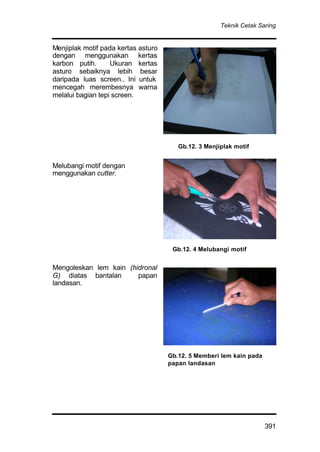 Teknik Cetak Saring
391
Menjiplak motif pada kertas asturo
dengan menggunakan kertas
karbon putih. Ukuran kertas
asturo sebaiknya lebih besar
daripada luas screen.. Ini untuk
mencegah merembesnya warna
melalui bagian tepi screen.
Melubangi motif dengan
menggunakan cutter.
Mengoleskan lem kain (hidronal
G) diatas bantalan papan
landasan.
Gb.12. 4 Melubangi motif
Gb.12. 3 Menjiplak motif
Gb.12. 5 Memberi lem kain pada
papan landasan
 