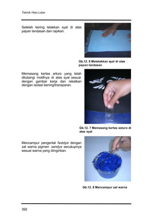 Teknik Hias Latar
392
Setelah kering letakkan syal di atas
papan landasan dan rapikan.
Memasang kertas arturo yang telah
dilubangi motifnya di atas syal sesuai
dengan gambar kerja dan rekatkan
dengan isolasi bening/transparan.
Mencampur pengental fastdye dengan
zat warna pigmen sandye secukupnya
sesuai warna yang diinginkan.
Gb.12. 6 Meletakkan syal di atas
papan landasan
Gb.12. 7 Memasang kertas asturo di
atas syal
Gb.12. 8 Mencampur zat warna
 