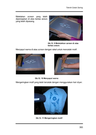 Teknik Cetak Saring
393
Meletakan screen yang telah
dipersiapkan di atas kertas asturo
yang telah dipasang.
Menyaput warna di atas screen dengan rakel untuk mencetak motif.
Mengeringkan motif yang telah tercetak dengan menggunakan hair dryer.
Gb.12. 9 Meletakkan screen di atas
kertas asturo
Gb.12. 10 Menyaput warna
Gb.12. 11 Mengeringkan motif
 