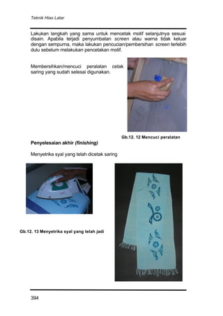 Teknik Hias Latar
394
Lakukan langkah yang sama untuk mencetak motif selanjutnya sesuai
disain. Apabila terjadi penyumbatan screen atau warna tidak keluar
dengan sempurna, maka lakukan pencucian/pembersihan screen terlebih
dulu sebelum melakukan pencetakan motif.
Membersihkan/mencuci peralatan cetak
saring yang sudah selesai digunakan.
Penyelesaian akhir (finishing)
Menyetrika syal yang telah dicetak saring
Gb.12. 12 Mencuci peralatan
Gb.12. 13 Menyetrika syal yang telah jadi
 