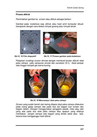 Teknik Cetak Saring
397
Proses afdruk
Pemindahan gambar ke screen atau afdruk sebagai berikut :
Gambar pada kodatrace siap afdruk atau hasil print komputer dibuat
transparan dengan cara diolesi minyak goreng atau minyak tanah.
Pelapisan (coating) screen dimulai dengan membuat larutan afdruk/ obat
peka cahaya yaitu campuran emulsi dan sensitizer (9:1). Aduk sampai
rata hingga menjadi gel warna kuning.
Screen yang sudah bersih dan kering dilapisi obat peka cahaya dilakukan
pada ruang gelap sampai rata pada dua sisi bagian luar screen dan
bagian dalam. Dengan menggunakan penggaris plastik, mika atau alat
yang ada pada dus obat peka cahaya atau apapun yang sifatnya
meratakan. Jangan sampai ada bagian yang terlalu tebal atau tipis
karena bisa mengganggu hasil afdruk.
Gb.12. 18 Film diapositif Gb.12. 17 Proses gambar pada kodatrace
Gb.12. 19 Mencampur obat peka cahaya
 