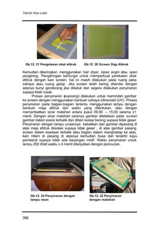 Teknik Hias Latar
398
Kemudian dikeringkan menggunakan hair dryer, kipas angin atau open
pengering. Pengeringan berfungsi untuk memperkuat perekatan obat
afdruk dengan kain screen, hal ini masih dilakukan pada ruang peka
cahaya atau ruang gelap. Jika screen telah kering ditandai dengan
adanya bunyi genderang jika diketuk dan segera dilakukan penyinaran
supaya tidak rusak.
Proses penyinaran (exposing) dilakukan untuk memindah gambar
ke screen dengan menggunakan bantuan cahaya Ultraviolet (UV). Proses
penyinaran pada bagian-bagian tertentu menggunakan lampu dengan
bantuan meja afdruk dan waktu yang ditentukan, atau dengan
memanfaatkan sinar matahari antara pukul 09.00 – 15.00 selama ±1
menit. Dengan sinar matahari caranya gambar diletakkan pada screen
gambar dalam posisi terbalik dan diberi isolasi bening supaya tidak geser.
Penyinaran dengan lampu urutannya kebalikan dari gambar dipasang di
atas meja afdruk diisolasi supaya tidak geser , di atas gambar pasang
screen dalam keadaan terbalik atau bagian dalam menghadap ke atas,
kain hitam di pasang di atasnya kemudian busa dan terakhir kayu
pemberat supaya tidak ada bayangan motif. Waktu penyinaran untuk
lampu 250 Watt waktu ± 4 menit dilanjutkan dengan pencucian.
neon
Gb.12. 21 Pengolesan obat afdruk Gb.12. 20 Screen Siap Afdruk
Gb.12. 23 Penyinaran dengan
lampu neon
Gb.12. 22 Penyinaran
dengan matahari
 