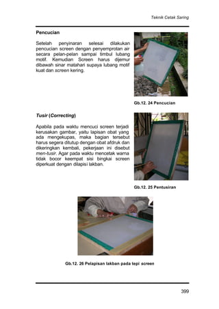 Teknik Cetak Saring
399
Pencucian
Setelah penyinaran selesai dilakukan
pencucian screen dengan penyemprotan air
secara pelan-pelan sampai timbul lubang
motif. Kemudian Screen harus dijemur
dibawah sinar matahari supaya lubang motif
kuat dan screen kering.
Tusir (Correcting)
Apabila pada waktu mencuci screen terjadi
kerusakan gambar, yaitu lapisan obat yang
ada mengekupas, maka bagian tersebut
harus segera ditutup dengan obat afdruk dan
dikeringkan kembali, pekerjaan ini disebut
men-tusir. Agar pada waktu mencetak warna
tidak bocor keempat sisi bingkai screen
diperkuat dengan dilapisi lakban.
Gb.12. 24 Pencucian
Gb.12. 25 Pentusiran
Gb.12. 26 Pelapisan lakban pada tepi screen
 