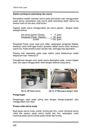 Teknik Hias Latar
400
Sablon printing ke selendang satu warna
Pencetakan adalah memberi warna pada permukaan kain menggunakan
pasta warna, pencetakan satu warna pada selendang dipilih warna tua
karena motif out line atau motif kontur.
Siapkan pasta warna menggunakan zat warna pigmen , dengan resep
sebagai berikut:
Zat warna pigmen (Sandy) = 5 gram
Pengental (Fasdy / Rabber) = 95 gram
Jumlah = 100 gram
Pengental Fasdy untuk hasil print datar, sedangkan pengental Rabber
biasanya untuk motif agak timbul, gunakan rabber warna untuk dicampur
warna tua. Pasta tersebut aduk sampai rata, sehingga siap digunakan.
Pasang kain selendang pada meja sablon yang sebelumnya sudah
dilapisi lem kain “Hidronal G”
Penyablonan dengan cara: pasta warna dituangkan pada screen bagian
atas, dan saput menggunakan rakel dengan tekanan yang sama.
Pengeringan
Pengeringan hasil cetak saring bisa dengan diangin-anginkan atau
menggunakan hair dryer.
Proses colet warna muda
Buat pasta warna muda, merah, kuning dan biru, untuk membuat warna
violet kita campur pasta warna merah dan biru, sedangkan untuk
membuat pasta warna oranye pasta merah dan kuning.
Gb.12. 28 Pasta warna Gb.12. 27 Menyaput dengan rakel
 