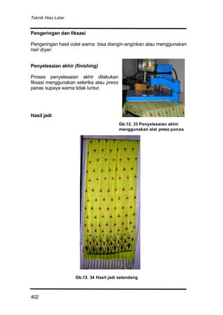 Teknik Hias Latar
402
Pengeringan dan fiksasi
Pengeringan hasil colet warna bisa diangin-anginkan atau menggunakan
hair dryer.
Penyelesaian akhir (finishing)
Proses penyelesaian akhir dilakukan
fiksasi menggunakan seterika atau press
panas supaya warna tidak luntur.
Hasil jadi
Gb.12. 33 Penyelesaian akhir
menggunakan alat press panas
Gb.12. 34 Hasil jadi selendang
 