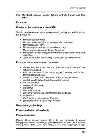 Teknik Cetak Saring
403
5.3. Membuat sarung bantal teknik afdruk kombinasi tiga
warna
Persiapan
Kesehatan dan Keselamatan Kerja (K3)
Sebelum melakukan pekerjaan proses printing sebaiknya perhatikan hal-
hal berikut ini:
• Memakai pakaian kerja.
• Memperhatikan petunjuk penggunaan alat dan bahan.
• Mempersiapkan PPPK.
• Mempersiapkan alat dan bahan sebelum kerja.
• Menggunakan alat sesuai dengan fungsinya.
• Membersihkan dan mengatur kembali semua peralatan yang telah
digunakan.
• Jauhkan peralatan dan lindungi obat-obatan dari kelembaban.
Persiapan alat dan bahan yang digunakan
• siapkan kain katun atau tenunan ATBM ukuran 50 cm x 50 cm
sebanyak 5 potong.
• kain blacu ukuran 50x50 cm sebanyak 5 potong untuk lapisan
belakang sarung bantal.
• screen T-50 atau T-60, ukuran 40x50 cm sebanyak 3 buah.
• rakel ukuran lebih kecil dari ukuran dalam screen
• alat gambar, kuas
• opaque Ink atau rafido
• alat afdruk
• obat peka cahaya
• zat warna reaktif dan pengental manutex, soda abu
• meja sablon
• alat fiksasi press panas atau Seterika
• perlengkapan fiksasi dandang sarangan
Menyiapkan gambar kerja
Proses pembuatan sarung bantal
Pembuatan desain
Desain dibuat dengan ukuran 35 x 35 cm kombinasi 3 warna.
Menggambar disain bisa dengan pensil kemudian dipindah ke kodatrace
menggunakan tinta Cina atau Opaque Ink, atau digambar dengan
 