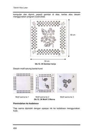 Teknik Hias Latar
404
komputer dan diprint, seperti gambar di atas. kertas atau desain
menggunakan program Corel Draw.
Desain motif sarung bantal kursi
Motif warna ke 1 Motif warna ke 2 Motif warna ke 3
Pemindahan ke kodatrace
Tiap warna dipindah dengan opaque ink ke kodatrace menggunakan
kuas.
Gb.12. 35 Gambar kerja
Gb.12. 36 Motif 3 Warna
50 cm
50 cm
 