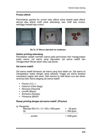 Teknik Cetak Saring
405
Proses afdruk
Pemindahan gambar ke screen atau afdruk sama seperti pada afdruk
lainnya atau afdruk motif untuk selendang, satu motif satu screen,
sehingga menjadi tiga screen.
Sablon printing selendang
Pencetakan adalah memberi warna pada permukaan kain menggunakan
pasta warna, zat warna yang digunakan zat warna reaktif dan
menggunakan fiksasi steam atau uap panas.
Zat warna reaktif
Zat warna reaktif termasuk zat warna yang larut dalam air. Zat warna ini
mengadakan reaksi dengan serat selulosa, hingga zat warna tersebut
merupakan bagian dari serat. Oleh karena itu sifat tahan cuci dan tahan
sinarnya baik. Nama dagang zat warna reaktif:
• Procion (I.C.I. )
• Cibacron (Ciba Geigy)
• Remasol (Hoechst)
• Levafik (Bayer)
• Drimarine (Sandoz)
• Primazine (BASF)
Resep printing dengan zat warna reaktif (Procion)
a). Pengental:
Manutex RS 5 % = 5 / 100 x 1000 gram = 50 gram
Air = 950 gram
Jumlah = 1000 gram
Gb.12. 37 Warna dipindah ke kodatrace
 
