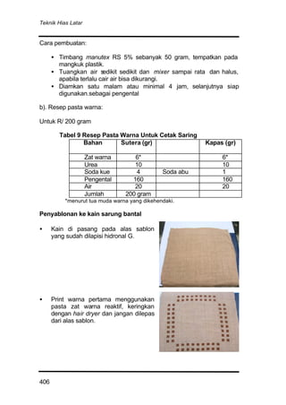 Teknik Hias Latar
406
Cara pembuatan:
• Timbang manutex RS 5% sebanyak 50 gram, tempatkan pada
mangkuk plastik.
• Tuangkan air sedikit sedikit dan mixer sampai rata dan halus,
apabila terlalu cair air bisa dikurangi.
• Diamkan satu malam atau minimal 4 jam, selanjutnya siap
digunakan.sebagai pengental
b). Resep pasta warna:
Untuk R/ 200 gram
Tabel 9 Resep Pasta Warna Untuk Cetak Saring
Bahan Sutera (gr) Kapas (gr)
Zat warna 6* 6*
Urea 10 10
Soda kue 4 Soda abu 1
Pengental 160 160
Air 20 20
Jumlah 200 gram
*menurut tua muda warna yang dikehendaki.
Penyablonan ke kain sarung bantal
• Kain di pasang pada alas sablon
yang sudah dilapisi hidronal G.
• Print warna pertama menggunakan
pasta zat warna reaktif, keringkan
dengan hair dryer dan jangan dilepas
dari alas sablon.
 