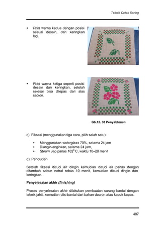 Teknik Cetak Saring
407
• Print warna kedua dengan posisi
sesuai desain, dan keringkan
lagi.
• Print warna ketiga seperti posisi
desain dan keringkan, setelah
selesai bisa dilepas dari alas
sablon.
c). Fiksasi (menggunakan tiga cara, pilih salah satu).
• Menggunakan waterglass 70%, selama 24 jam
• Diangin-anginkan, selama 24 jam,
• Steam uap panas 1020
C, waktu 10–20 menit
d). Pencucian
Setelah fiksasi dicuci air dingin kemudian dicuci air panas dengan
ditambah sabun netral rebus 10 menit, kemudian dicuci dingin dan
keringkan.
Penyelesaian akhir (finishing)
Proses penyelesaian akhir dilakukan pembuatan sarung bantal dengan
teknik jahit, kemudian diisi bantal dari bahan dacron atau kapok kapas.
Gb.12. 38 Penyablonan
 