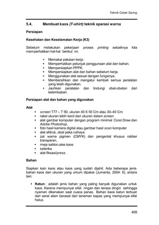 Teknik Cetak Saring
409
5.4. Membuat kaos (T-shirt) teknik sparasi warna
Persiapan
Kesehatan dan Keselamatan Kerja (K3)
Sebelum melakukan pekerjaan proses printing sebaiknya kita
memperhatikan hal-hal berikut ini:
• Memakai pakaian kerja.
• Memperhatikan petunjuk penggunaan alat dan bahan.
• Mempersiapkan PPPK.
• Mempersiapkan alat dan bahan sebelum kerja.
• Menggunakan alat sesuai dengan fungsinya.
• Membersihkan dan mengatur kembali semua peralatan
yang telah digunakan.
• Jauhkan peralatan dan lindungi obat-obatan dari
kelembaban.
Persiapan alat dan bahan yang digunakan
Alat
• screen T77 – T 90, ukuran 40 X 50 Cm atau 30–40 Cm
• rakel ukuran lebih kecil dari ukuran dalam screen
• alat gambar komputer dengan program minimal Corel Draw dan
Adobe Photoshop.
• foto hasil kamera digital atau gambar hasil scan komputer
• alat afdruk, obat peka cahaya
• zat warna pigmen (CMYK) dan pengental khusus rabber
transparan,
• meja sablon,alas kaos
• seterika
• alat fiksasi/press.
Bahan
Siapkan kain kaos atau kaos yang sudah dijahit. Ada beberapa jenis
bahan kaos dan ukuran yang umum dipakai (Jumanta, 2004: 8), antara
lain:
• Katun: adalah jenis bahan yang paling banyak digunakan untuk
kaos. Karena mempunyai sifat ringan dan terasa dingin sehingga
nyaman dikenakan saat cuaca panas. Bahan kaos katun terbuat
dari serat alam berasal dari tanaman kapas yang mempunyai sifat
halus.
 