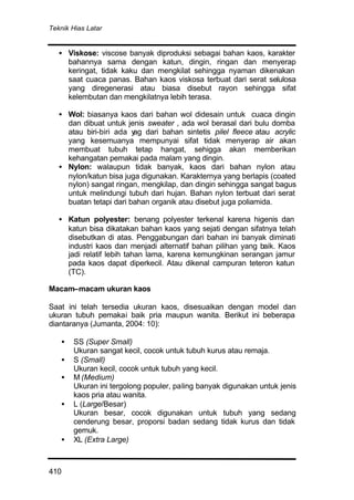 Teknik Hias Latar
410
• Viskose: viscose banyak diproduksi sebagai bahan kaos, karakter
bahannya sama dengan katun, dingin, ringan dan menyerap
keringat, tidak kaku dan mengkilat sehingga nyaman dikenakan
saat cuaca panas. Bahan kaos viskosa terbuat dari serat selulosa
yang diregenerasi atau biasa disebut rayon sehingga sifat
kelembutan dan mengkilatnya lebih terasa.
• Wol: biasanya kaos dari bahan wol didesain untuk cuaca dingin
dan dibuat untuk jenis sweater , ada wol berasal dari bulu domba
atau biri-biri ada yag dari bahan sintetis pilel fleece atau acrylic
yang kesemuanya mempunyai sifat tidak menyerap air akan
membuat tubuh tetap hangat, sehigga akan memberikan
kehangatan pemakai pada malam yang dingin.
• Nylon: walaupun tidak banyak, kaos dari bahan nylon atau
nylon/katun bisa juga digunakan. Karakternya yang berlapis (coated
nylon) sangat ringan, mengkilap, dan dingin sehingga sangat bagus
untuk melindungi tubuh dari hujan. Bahan nylon terbuat dari serat
buatan tetapi dari bahan organik atau disebut juga poliamida.
• Katun polyester: benang polyester terkenal karena higenis dan
katun bisa dikatakan bahan kaos yang sejati dengan sifatnya telah
disebutkan di atas. Penggabungan dari bahan ini banyak diminati
industri kaos dan menjadi alternatif bahan pilihan yang baik. Kaos
jadi relatif lebih tahan lama, karena kemungkinan serangan jamur
pada kaos dapat diperkecil. Atau dikenal campuran teteron katun
(TC).
Macam–macam ukuran kaos
Saat ini telah tersedia ukuran kaos, disesuaikan dengan model dan
ukuran tubuh pemakai baik pria maupun wanita. Berikut ini beberapa
diantaranya (Jumanta, 2004: 10):
• SS (Super Small)
Ukuran sangat kecil, cocok untuk tubuh kurus atau remaja.
• S (Small)
Ukuran kecil, cocok untuk tubuh yang kecil.
• M (Medium)
Ukuran ini tergolong populer, paling banyak digunakan untuk jenis
kaos pria atau wanita.
• L (Large/Besar)
Ukuran besar, cocok digunakan untuk tubuh yang sedang
cenderung besar, proporsi badan sedang tidak kurus dan tidak
gemuk.
• XL (Extra Large)
 