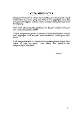iv
KATA PENGANTAR
Proses pembelajaran di sekolah kejuruan khususnya kriya tekstil sangat
memerlukan buku induk yang bisa menjadi buku pegangan siswa dan
guru pembimbing pada saat dan selama proses pembelajaran kriya tekstil
berlangsung.
Buku induk atau pengantar pendidikan ini disusun berdasar kurikulum
dan kebutuhan referensi di SMK.
Adapun dengan adanya buku ini diharapkan dapat dimanfaatkan sebagai
buku pegangan siswa dan guru dalam memahami pembelajaran kriya
tekstil.
Kami menyadari bahwa buku ini masih terdapat banyak kekurangan. Oleh
sebab itu, kritik dan saran kami terima untuk perbaikan dan
pengembangan selanjutnya.
Penulis
 