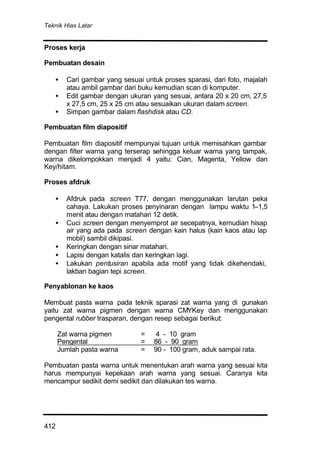 Teknik Hias Latar
412
Proses kerja
Pembuatan desain
• Cari gambar yang sesuai untuk proses sparasi, dari foto, majalah
atau ambil gambar dari buku kemudian scan di komputer.
• Edit gambar dengan ukuran yang sesuai, antara 20 x 20 cm, 27,5
x 27,5 cm, 25 x 25 cm atau sesuaikan ukuran dalam screen.
• Simpan gambar dalam flashdisk atau CD.
Pembuatan film diapositif
Pembuatan film diapositif mempunyai tujuan untuk memisahkan gambar
dengan filter warna yang terserap sehingga keluar warna yang tampak,
warna dikelompokkan menjadi 4 yaitu: Cian, Magenta, Yellow dan
Key/hitam.
Proses afdruk
• Afdruk pada screen T77, dengan menggunakan larutan peka
cahaya. Lakukan proses penyinaran dengan lampu waktu 1–1,5
menit atau dengan matahari 12 detik.
• Cuci screen dengan menyemprot air secepatnya, kemudian hisap
air yang ada pada screen dengan kain halus (kain kaos atau lap
mobil) sambil dikipasi.
• Keringkan dengan sinar matahari.
• Lapisi dengan katalis dan keringkan lagi.
• Lakukan pentusiran apabila ada motif yang tidak dikehendaki,
lakban bagian tepi screen.
Penyablonan ke kaos
Membuat pasta warna pada teknik sparasi zat warna yang di gunakan
yaitu zat warna pigmen dengan warna CMYKey dan menggunakan
pengental rubber trasparan, dengan resep sebagai berikut:
Zat warna pigmen = 4 - 10 gram
Pengental = 86 - 90 gram
Jumlah pasta warna = 90 - 100 gram, aduk sampai rata.
Pembuatan pasta warna untuk menentukan arah warna yang sesuai kita
harus mempunyai kepekaan arah warna yang sesuai. Caranya kita
mencampur sedikit demi sedikit dan dilakukan tes warna.
 