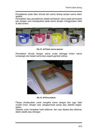 Teknik Cetak Saring
413
Penyablonan pada kaos dimulai dari warna terang sampai warna hitam
terakhir.
Pencetakan atau penyablonan adalah pemberian warna pada permukaan
kain dengan cara menyaputkan pasta warna dengan menggunakan rakel
di atas screen.
Pencetakan dimulai dengan warna muda sehingga timbul warna
tumpangan dan terjadi warna baru seperti gambar aslinya.
Fiksasi dimaksudkan untuk mengikat warna dengan kain agar tidak
mudah luntur, dengan cara pengepressan panas atau seterika bagian
dalam.
Seterika untuk merapikan hasil sablonan dan siap dipakai atau dikemas
dalam plastik atau dihanger.
Gb.12. 43 Pasta warna sparasi
Gb.12. 44 Pencetakan
 
