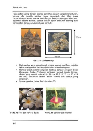 Teknik Hias Latar
416
Pada cetak saring dengan sparasi pemilihan desain sangat menentukan,
karena kita memilih gambar yang menumpuk dan tidak tegas
perbedaannya antara warna satu dengan lainnya sehingga tidak bisa
digambar secara manual. Setelah desain dipilih dilakukan scaning atau
pemotretan, dengan urutan sebagai berikut :
• Cari gambar yang sesuai untuk proses sparasi, dari foto, majalah
bekas atau gambar dari buku kemudian scan di computer.
• Gambar diolah dalam komputer (setting) dengan program Corel
Draw atau Adobe Photoshop sehingga menjadi desain dengan
ukuran yang sesuai, antara 20 x 20 cm, 27,5 x 27,5 cm, 25 x 25
cm atau sesuaikan ukuran dalam screen dan bentuk yang
diinginkan.
• Simpan gambar dalam flashdisk atau CD
25 cm
25 cm
Gb.12. 48 Gambar kerja
Gb.12. 49 Foto dari kamera digital Gb.12. 50 Gambar dari internet
 